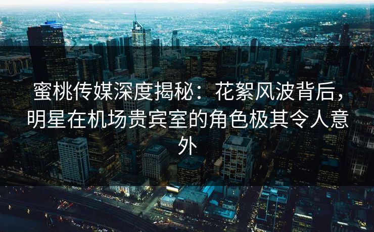 蜜桃传媒深度揭秘：花絮风波背后，明星在机场贵宾室的角色极其令人意外