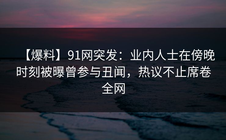 【爆料】91网突发:业内人士在傍晚时刻被曝曾参与丑闻,热议不止席卷全网 【爆料】91网突发:业内人士在傍晚时刻被曝曾参与丑闻,热议不止席卷全网