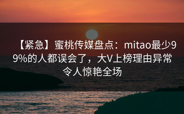 【紧急】蜜桃传媒盘点:mitao最少99%的人都误会了,大V上榜理由异常令人惊艳全场 【紧急】蜜桃传媒盘点:mitao最少99%的人都误会了,大V上榜理由异常令人惊艳全场