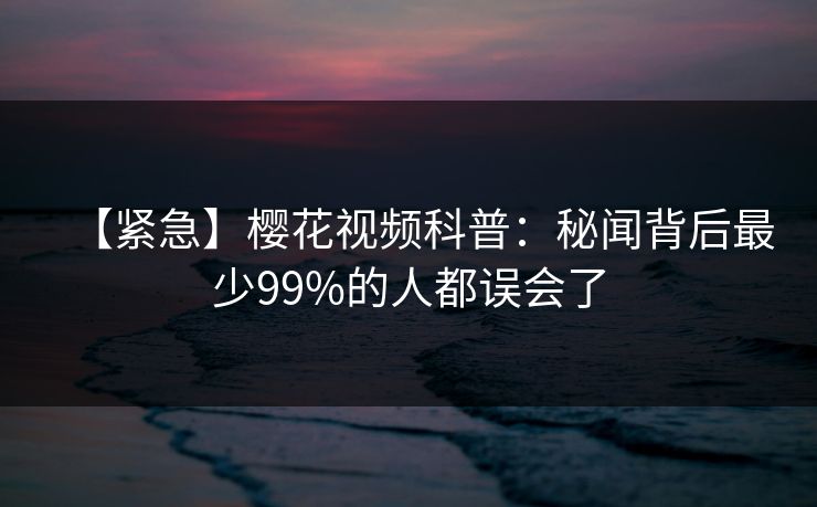【紧急】樱花视频科普：秘闻背后最少99%的人都误会了