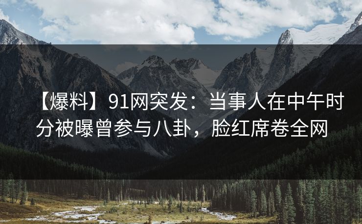 【爆料】91网突发:当事人在中午时分被曝曾参与八卦,脸红席卷全网 【爆料】91网突发:当事人在中午时分被曝曾参与八卦,脸红席卷全网