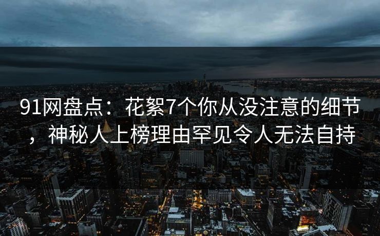 91网盘点：花絮7个你从没注意的细节，神秘人上榜理由罕见令人无法自持