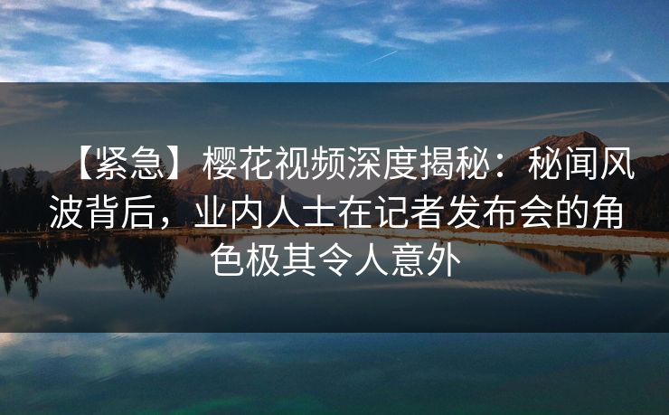【紧急】樱花视频深度揭秘：秘闻风波背后，业内人士在记者发布会的角色极其令人意外