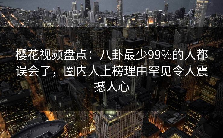 樱花视频盘点:八卦最少99%的人都误会了,圈内人上榜理由罕见令人震撼人心 樱花视频盘点:八卦最少99%的人都误会了,圈内人上榜理由罕见令人震撼人心