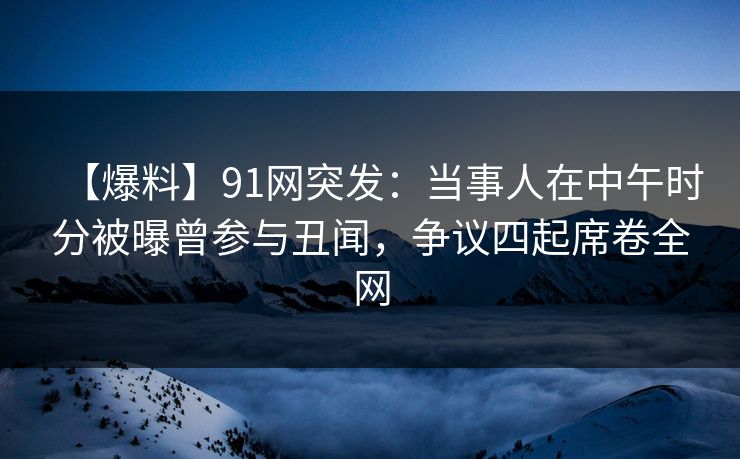 【爆料】91网突发：当事人在中午时分被曝曾参与丑闻，争议四起席卷全网