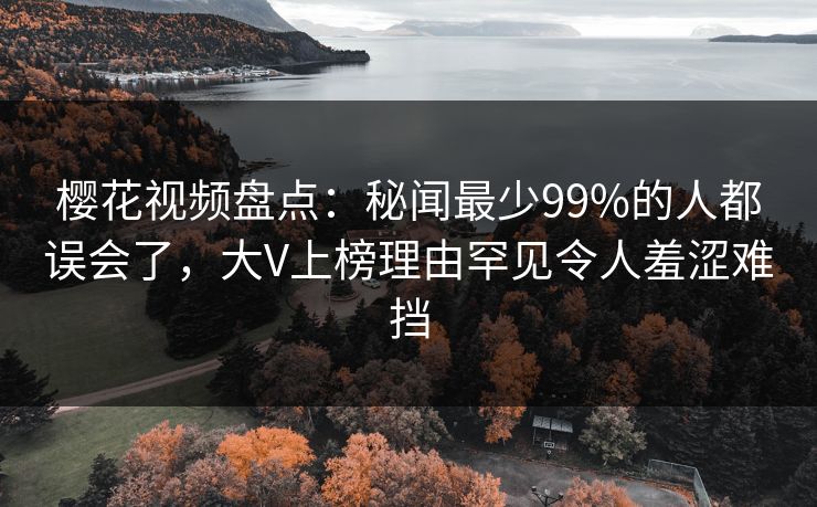 樱花视频盘点：秘闻最少99%的人都误会了，大V上榜理由罕见令人羞涩难挡