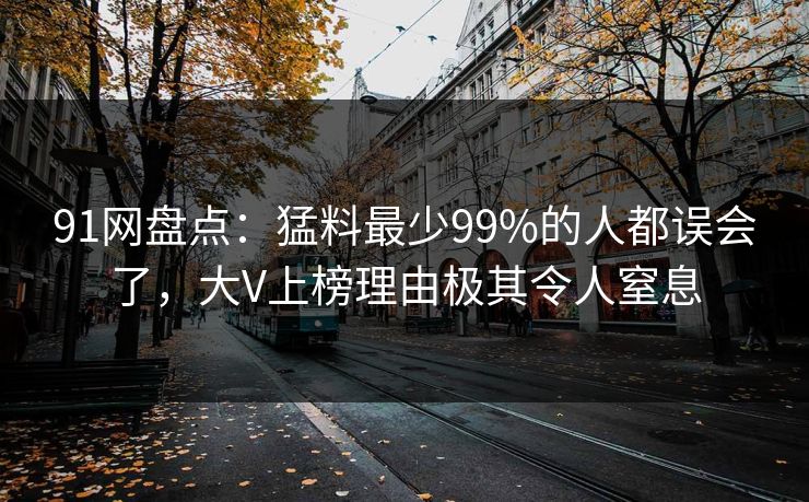 91网盘点：猛料最少99%的人都误会了，大V上榜理由极其令人窒息