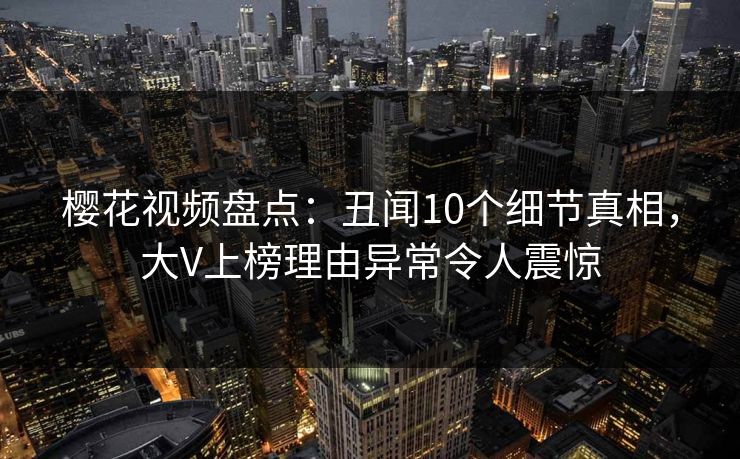樱花视频盘点：丑闻10个细节真相，大V上榜理由异常令人震惊
