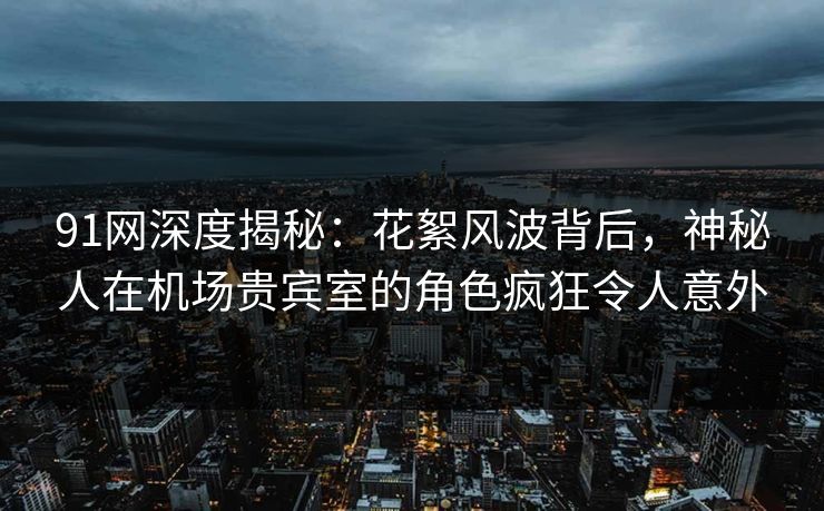 91网深度揭秘：花絮风波背后，神秘人在机场贵宾室的角色疯狂令人意外