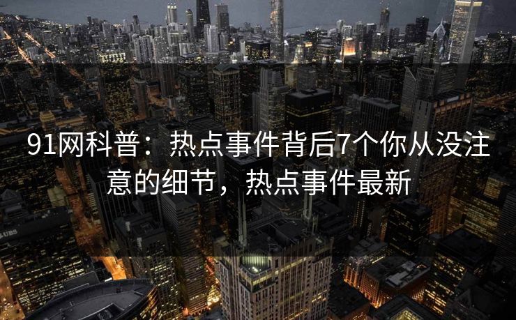 91网科普:热点事件背后7个你从没注意的细节,热点事件最新 91网科普:热点事件背后7个你从没注意的细节,热点事件最新