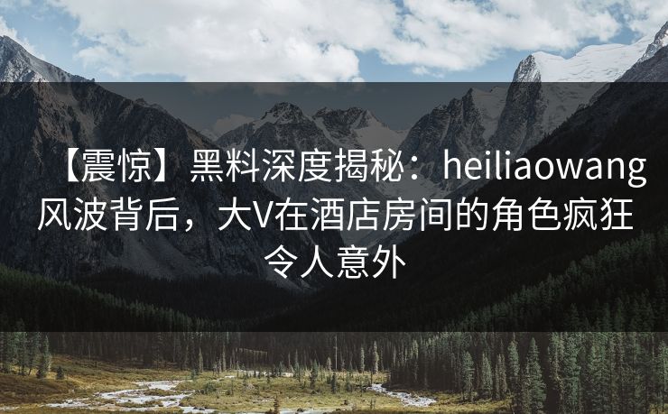 【震惊】黑料深度揭秘:heiliaowang风波背后,大V在酒店房间的角色疯狂令人意外 【震惊】黑料深度揭秘:heiliaowang风波背后,大V在酒店房间的角色疯狂令人意外