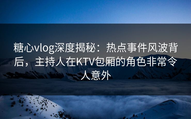糖心vlog深度揭秘:热点事件风波背后,主持人在KTV包厢的角色非常令人意外 糖心vlog深度揭秘:热点事件风波背后,主持人在KTV包厢的角色非常令人意外