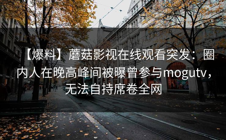 【爆料】蘑菇影视在线观看突发:圈内人在晚高峰间被曝曾参与mogutv,无法自持席卷全网 【爆料】蘑菇影视在线观看突发:圈内人在晚高峰间被曝曾参与mogutv,无法自持席卷全网