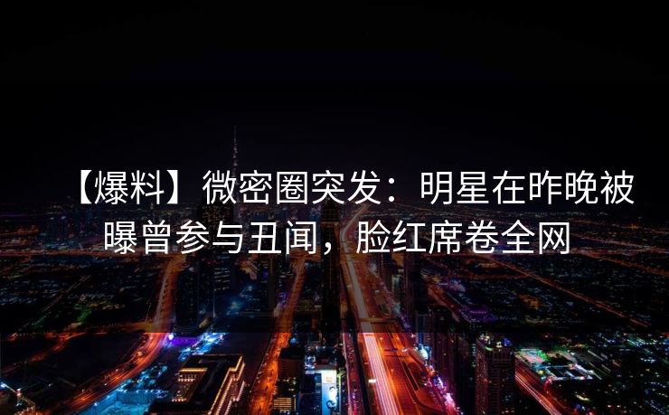 【爆料】微密圈突发：明星在昨晚被曝曾参与丑闻，脸红席卷全网