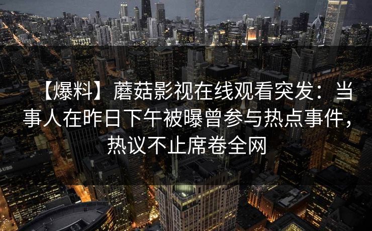 【爆料】蘑菇影视在线观看突发:当事人在昨日下午被曝曾参与热点事件,热议不止席卷全网 【爆料】蘑菇影视在线观看突发:当事人在昨日下午被曝曾参与热点事件,热议不止席卷全网