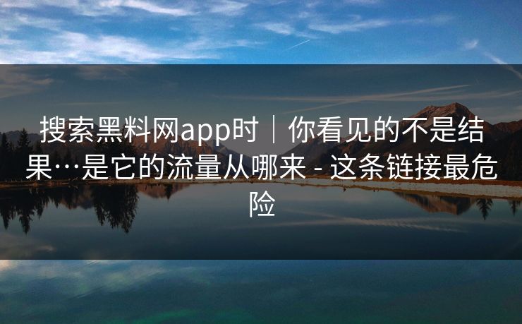 搜索黑料网app时｜你看见的不是结果…是它的流量从哪来 - 这条链接最危险