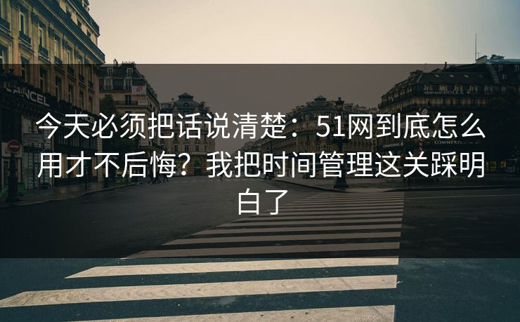 今天必须把话说清楚:51网到底怎么用才不后悔?我把时间管理这关踩明白了 今天必须把话说清楚:51网到底怎么用才不后悔?我把时间管理这关踩明白了