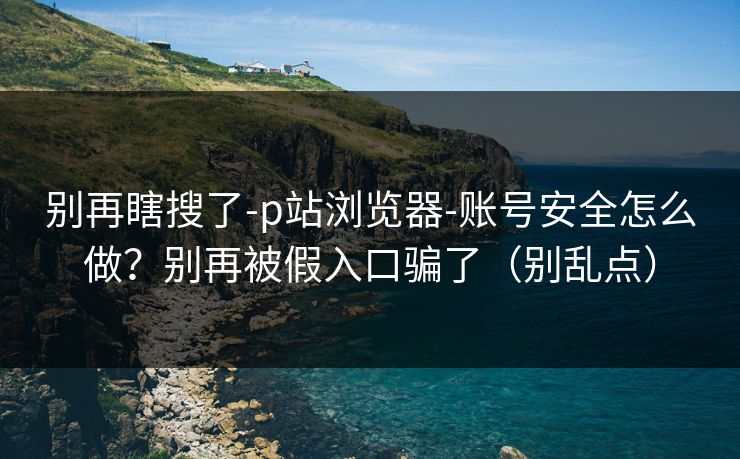 别再瞎搜了-p站浏览器-账号安全怎么做？别再被假入口骗了（别乱点）