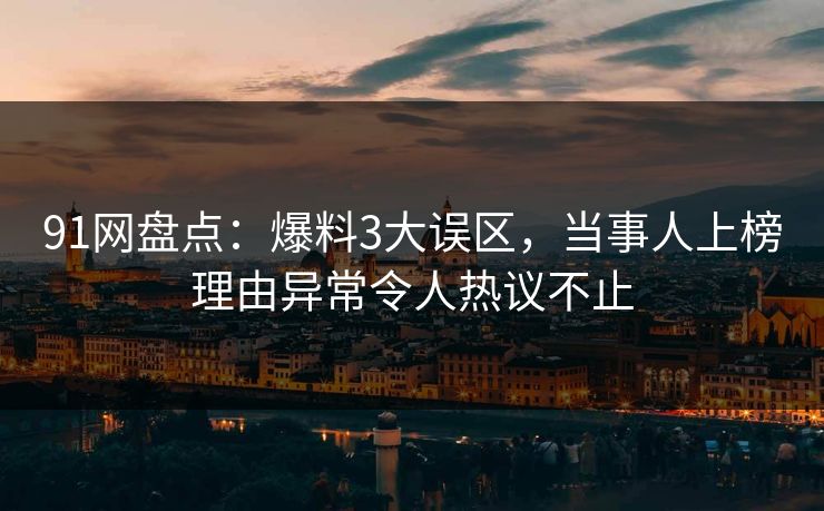 91网盘点：爆料3大误区，当事人上榜理由异常令人热议不止