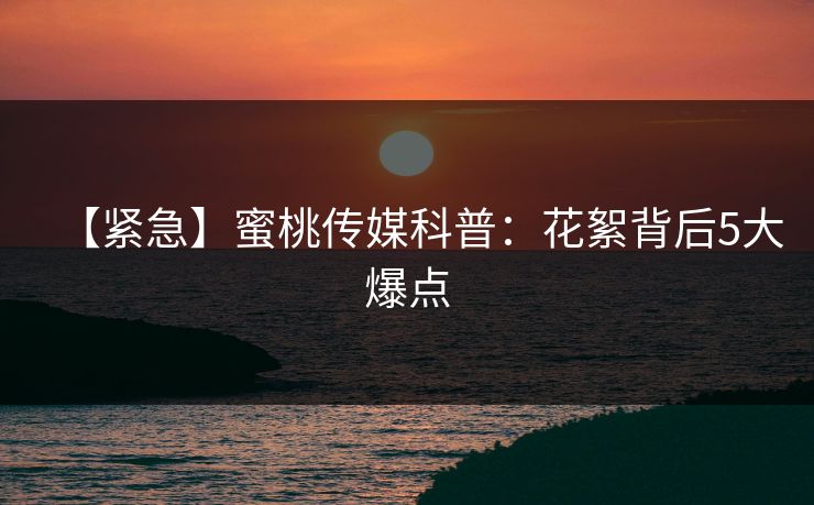 【紧急】蜜桃传媒科普：花絮背后5大爆点
