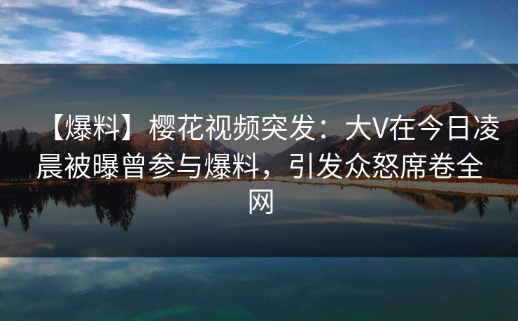 【爆料】樱花视频突发:大V在今日凌晨被曝曾参与爆料,引发众怒席卷全网 【爆料】樱花视频突发:大V在今日凌晨被曝曾参与爆料,引发众怒席卷全网