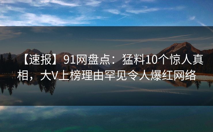 【速报】91网盘点:猛料10个惊人真相,大V上榜理由罕见令人爆红网络 【速报】91网盘点:猛料10个惊人真相,大V上榜理由罕见令人爆红网络