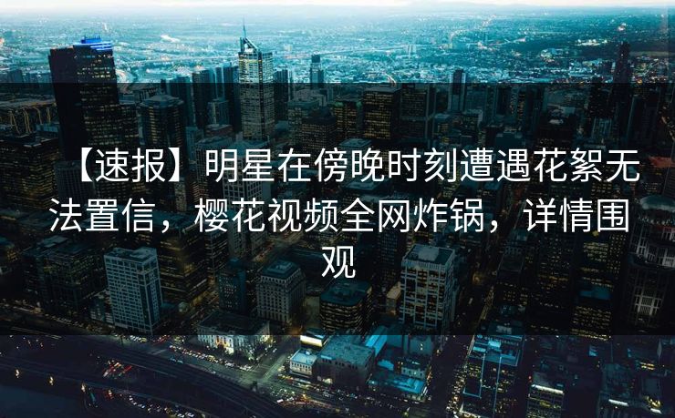 【速报】明星在傍晚时刻遭遇花絮无法置信，樱花视频全网炸锅，详情围观