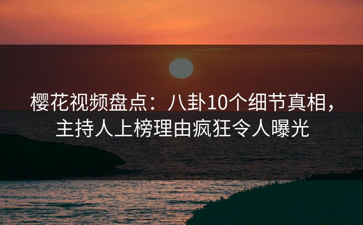 樱花视频盘点：八卦10个细节真相，主持人上榜理由疯狂令人曝光