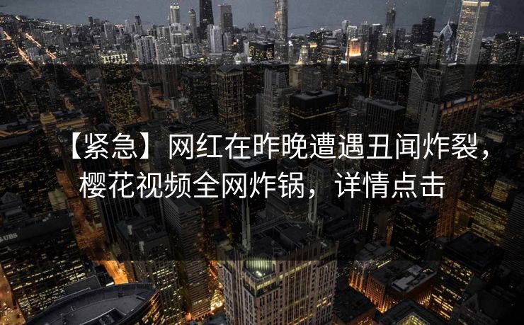 【紧急】网红在昨晚遭遇丑闻炸裂,樱花视频全网炸锅,详情点击 【紧急】网红在昨晚遭遇丑闻炸裂,樱花视频全网炸锅,详情点击