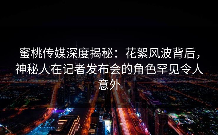 蜜桃传媒深度揭秘:花絮风波背后,神秘人在记者发布会的角色罕见令人意外 蜜桃传媒深度揭秘:花絮风波背后,神秘人在记者发布会的角色罕见令人意外