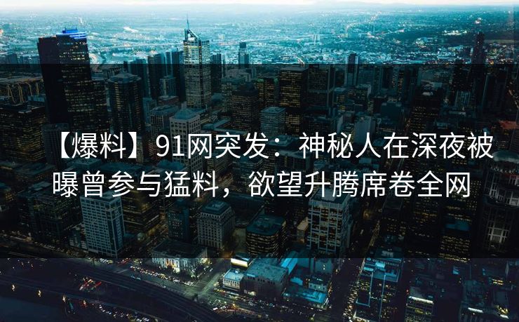 【爆料】91网突发:神秘人在深夜被曝曾参与猛料,欲望升腾席卷全网 【爆料】91网突发:神秘人在深夜被曝曾参与猛料,欲望升腾席卷全网