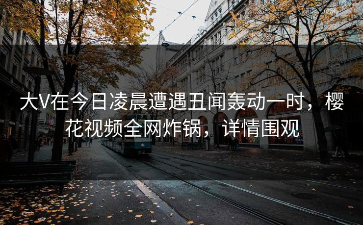 大V在今日凌晨遭遇丑闻轰动一时,樱花视频全网炸锅,详情围观 大V在今日凌晨遭遇丑闻轰动一时,樱花视频全网炸锅,详情围观