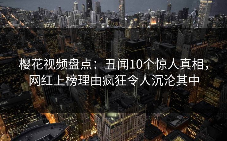 樱花视频盘点：丑闻10个惊人真相，网红上榜理由疯狂令人沉沦其中