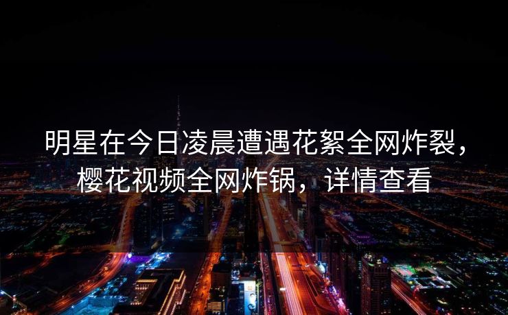明星在今日凌晨遭遇花絮全网炸裂，樱花视频全网炸锅，详情查看