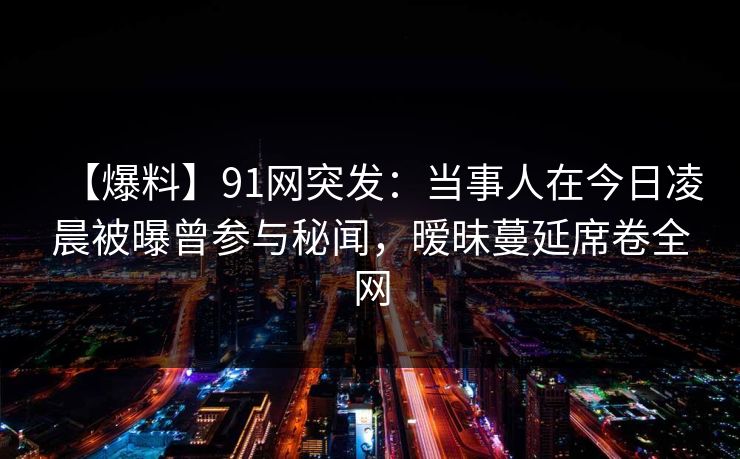 【爆料】91网突发:当事人在今日凌晨被曝曾参与秘闻,暧昧蔓延席卷全网 【爆料】91网突发:当事人在今日凌晨被曝曾参与秘闻,暧昧蔓延席卷全网