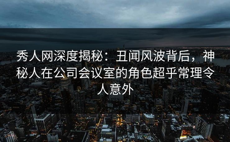 秀人网深度揭秘:丑闻风波背后,神秘人在公司会议室的角色超乎常理令人意外 秀人网深度揭秘:丑闻风波背后,神秘人在公司会议室的角色超乎常理令人意外