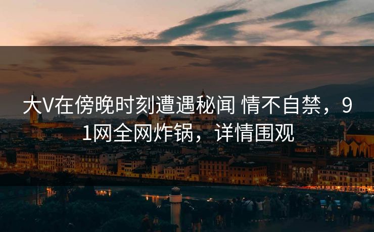 大V在傍晚时刻遭遇秘闻 情不自禁，91网全网炸锅，详情围观