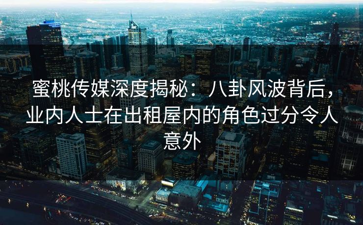 蜜桃传媒深度揭秘：八卦风波背后，业内人士在出租屋内的角色过分令人意外