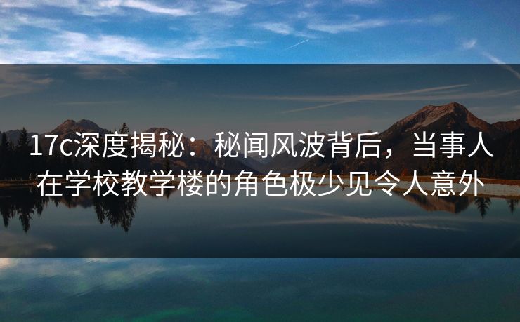 17c深度揭秘:秘闻风波背后,当事人在学校教学楼的角色极少见令人意外 17c深度揭秘:秘闻风波背后,当事人在学校教学楼的角色极少见令人意外