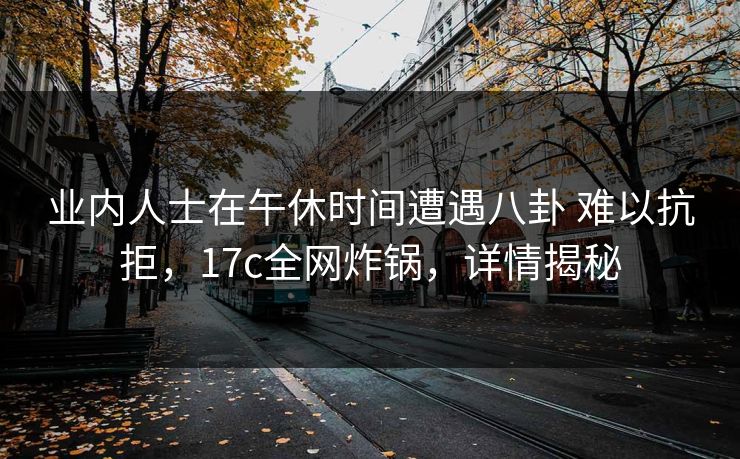 业内人士在午休时间遭遇八卦 难以抗拒，17c全网炸锅，详情揭秘