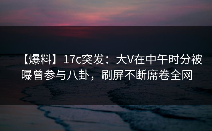 【爆料】17c突发：大V在中午时分被曝曾参与八卦，刷屏不断席卷全网