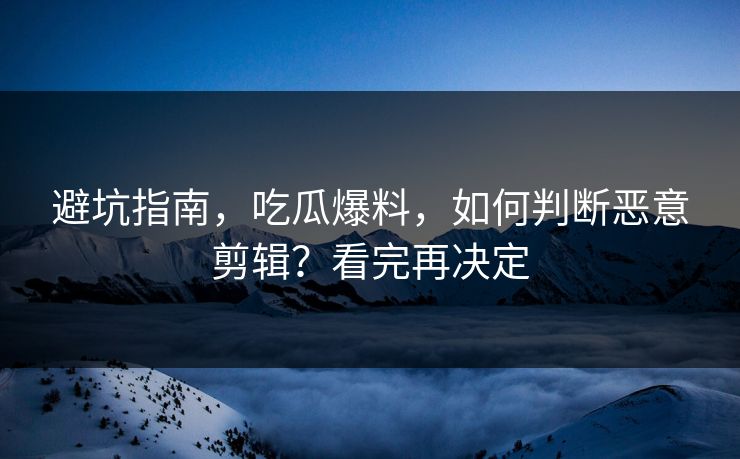 避坑指南，吃瓜爆料，如何判断恶意剪辑？看完再决定