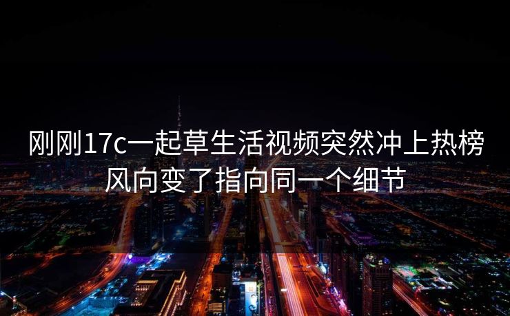 刚刚17c一起草生活视频突然冲上热榜风向变了指向同一个细节