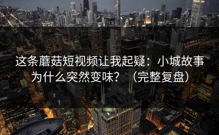 这条蘑菇短视频让我起疑：小城故事为什么突然变味？（完整复盘）