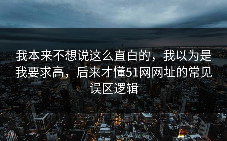 我本来不想说这么直白的,我以为是我要求高,后来才懂51网网址的常见误区逻辑 我本来不想说这么直白的,我以为是我要求高,后来才懂51网网址的常见误区逻辑