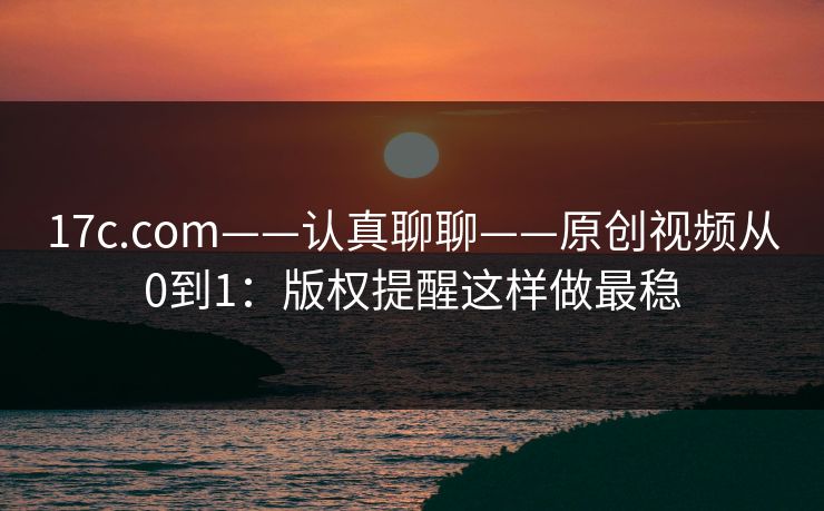 17c.com——认真聊聊——原创视频从0到1:版权提醒这样做最稳 17c.com——认真聊聊——原创视频从0到1:版权提醒这样做最稳