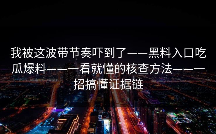 我被这波带节奏吓到了——黑料入口吃瓜爆料——一看就懂的核查方法——一招搞懂证据链