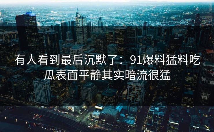 有人看到最后沉默了：91爆料猛料吃瓜表面平静其实暗流很猛